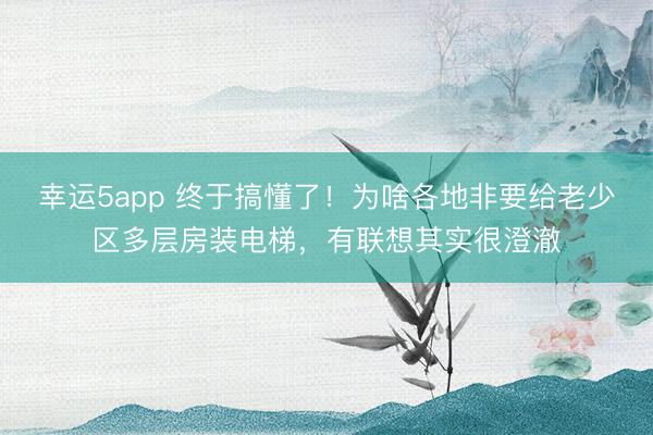 幸运5app 终于搞懂了！为啥各地非要给老少区多层房装电梯，有联想其实很澄澈