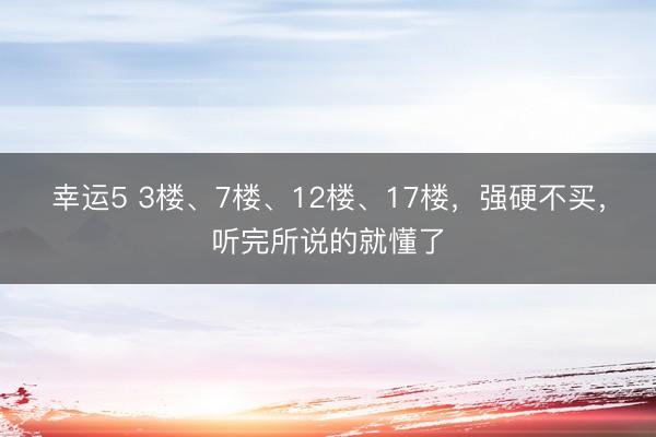 幸运5 3楼、7楼、12楼、17楼，强硬不买，听完所说的就懂了