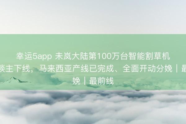 幸运5app 未岚大陆第100万台智能割草机器东谈主下线，马来西亚产线已完成、全面开动分娩｜最前线