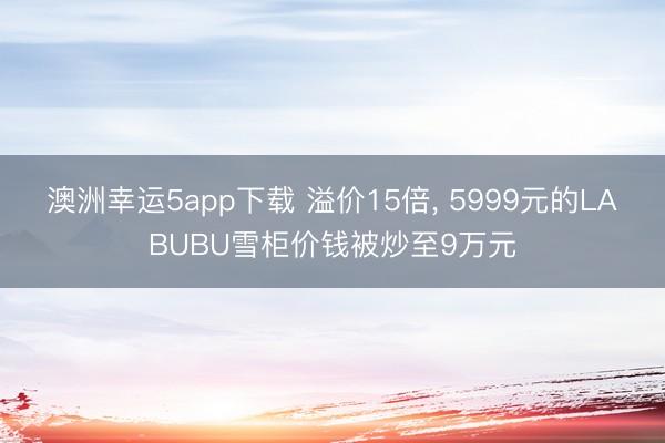 澳洲幸运5app下载 溢价15倍， 5999元的LABUBU雪柜价钱被炒至9万元