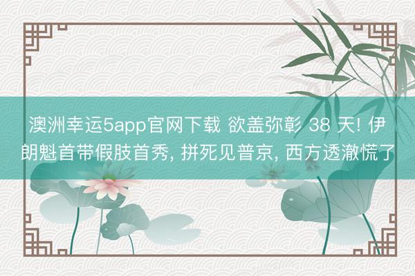 澳洲幸运5app官网下载 欲盖弥彰 38 天! 伊朗魁首带假肢首秀， 拼死见普京， 西方透澈慌了