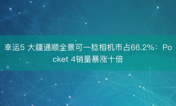 幸运5 大疆通顺全景可一稔相机市占66.2%：Pocket 4销量暴涨十倍