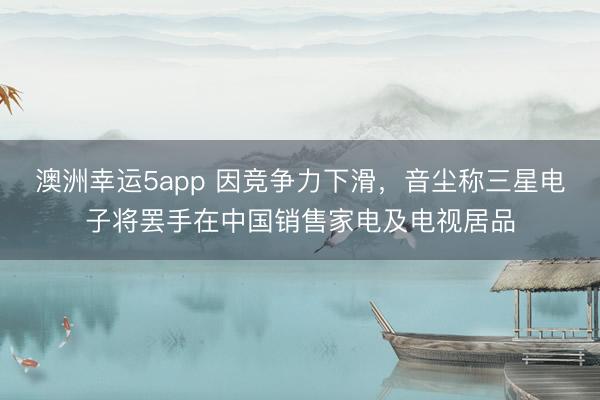 澳洲幸运5app 因竞争力下滑，音尘称三星电子将罢手在中国销售家电及电视居品