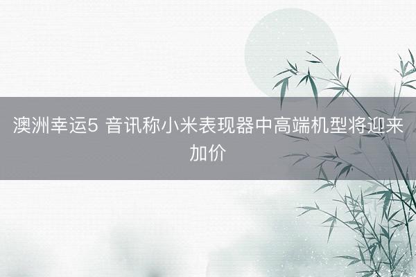 澳洲幸运5 音讯称小米表现器中高端机型将迎来加价