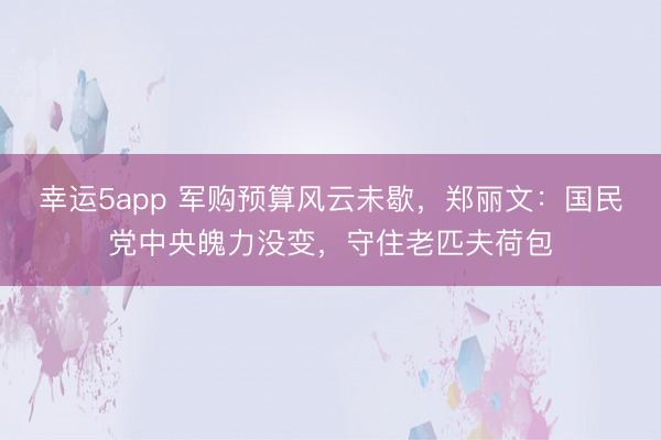 幸运5app 军购预算风云未歇，郑丽文：国民党中央魄力没变，守住老匹夫荷包