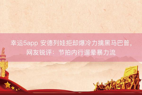 幸运5app 安德列娃拒却爆冷力擒黑马巴普，网友锐评：节拍内行遛晕暴力流