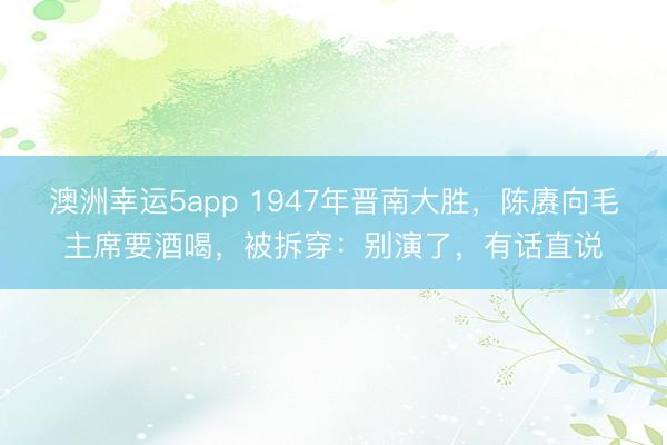 澳洲幸运5app 1947年晋南大胜，陈赓向毛主席要酒喝，被拆穿：别演了，有话直说
