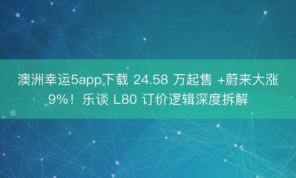澳洲幸运5app下载 24.58 万起售 +蔚来大涨9%！乐谈 L80 订价逻辑深度拆解