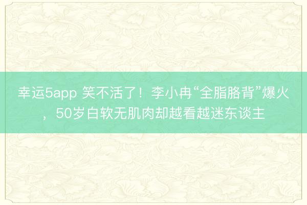 幸运5app 笑不活了！李小冉“全脂胳背”爆火，50岁白软无肌肉却越看越迷东谈主