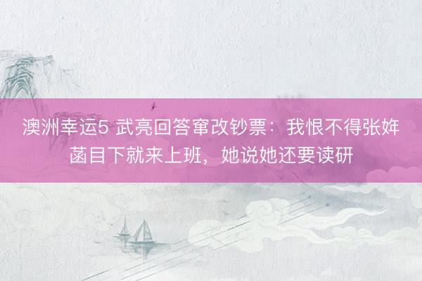 澳洲幸运5 武亮回答窜改钞票：我恨不得张姩菡目下就来上班，她说她还要读研
