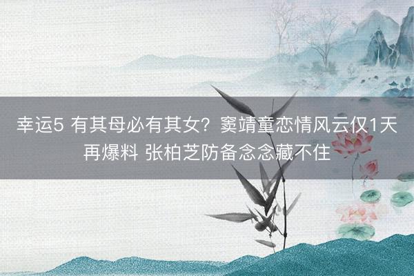 幸运5 有其母必有其女？窦靖童恋情风云仅1天再爆料 张柏芝防备念念藏不住