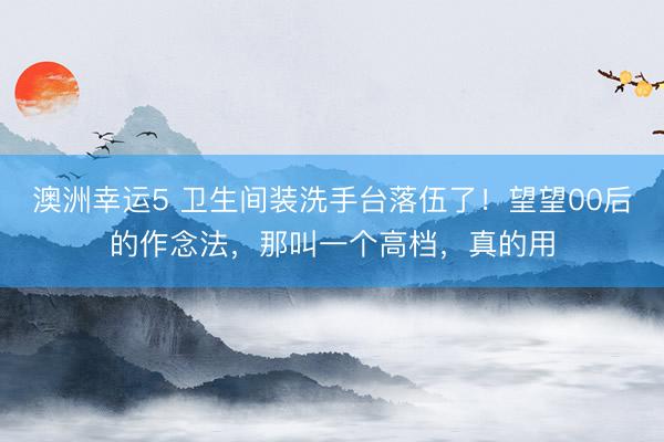 澳洲幸运5 卫生间装洗手台落伍了！望望00后的作念法，那叫一个高档，真的用