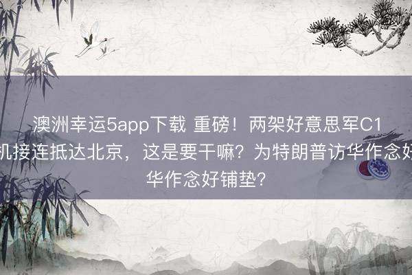 澳洲幸运5app下载 重磅！两架好意思军C17运输机接连抵达北京，这是要干嘛？为特朗普访华作念好铺垫？