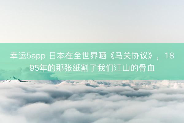 幸运5app 日本在全世界晒《马关协议》，1895年的那张纸割了我们江山的骨血