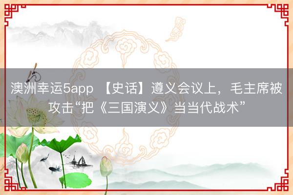 澳洲幸运5app 【史话】遵义会议上，毛主席被攻击“把《三国演义》当当代战术”