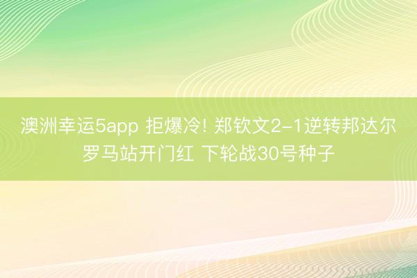 澳洲幸运5app 拒爆冷! 郑钦文2-1逆转邦达尔罗马站开门红 下轮战30号种子