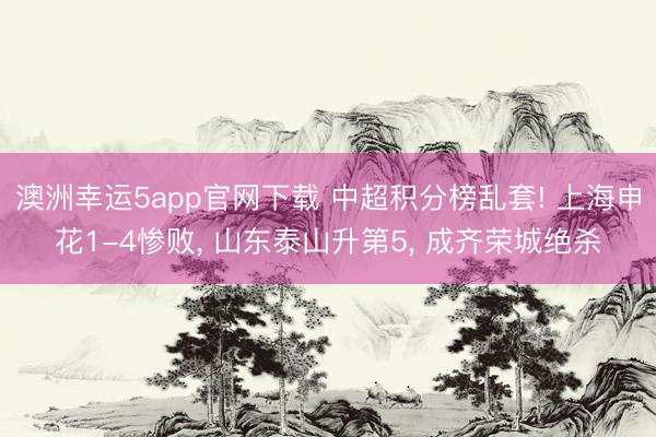 澳洲幸运5app官网下载 中超积分榜乱套! 上海申花1-4惨败， 山东泰山升第5， 成齐荣城绝杀