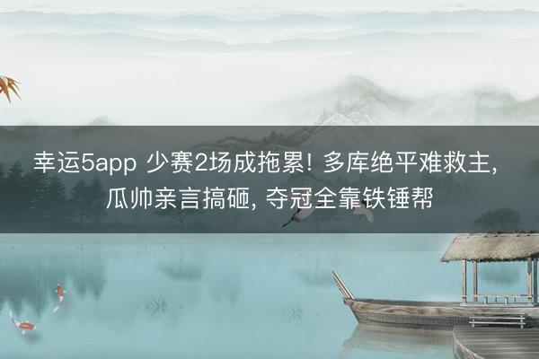 幸运5app 少赛2场成拖累! 多库绝平难救主， 瓜帅亲言搞砸， 夺冠全靠铁锤帮