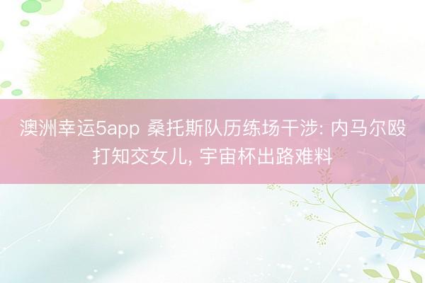 澳洲幸运5app 桑托斯队历练场干涉: 内马尔殴打知交女儿， 宇宙杯出路难料