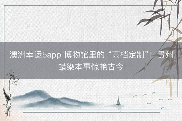 澳洲幸运5app 博物馆里的 “高档定制”！贵州蜡染本事惊艳古今