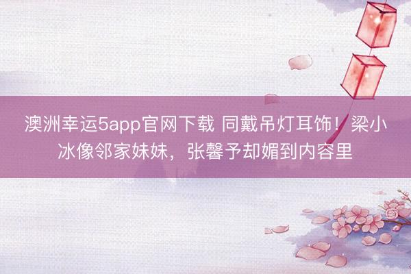 澳洲幸运5app官网下载 同戴吊灯耳饰！梁小冰像邻家妹妹，张馨予却媚到内容里