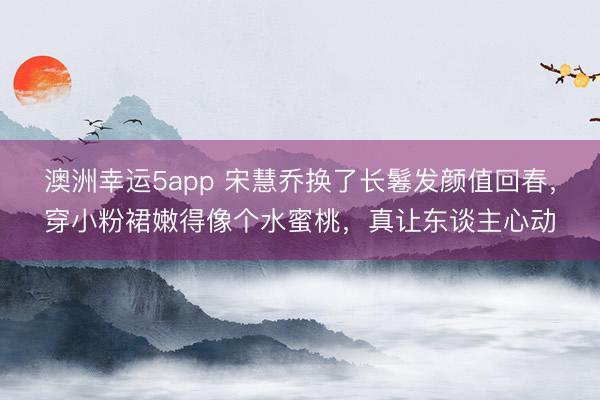 澳洲幸运5app 宋慧乔换了长鬈发颜值回春，穿小粉裙嫩得像个水蜜桃，真让东谈主心动