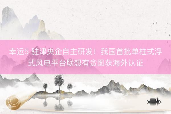 幸运5 驻津央企自主研发！我国首批单柱式浮式风电平台联想有贪图获海外认证