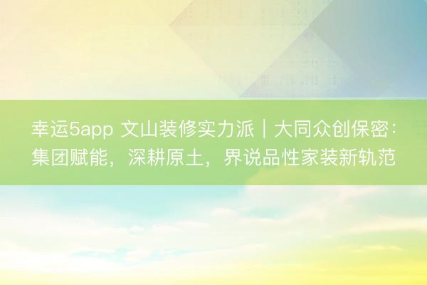 幸运5app 文山装修实力派｜大同众创保密：集团赋能，深耕原土，界说品性家装新轨范