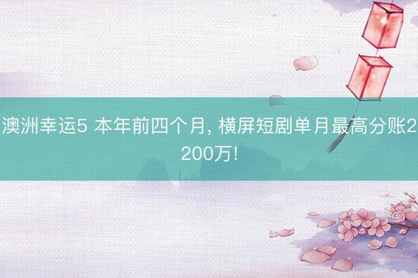澳洲幸运5 本年前四个月， 横屏短剧单月最高分账2200万!