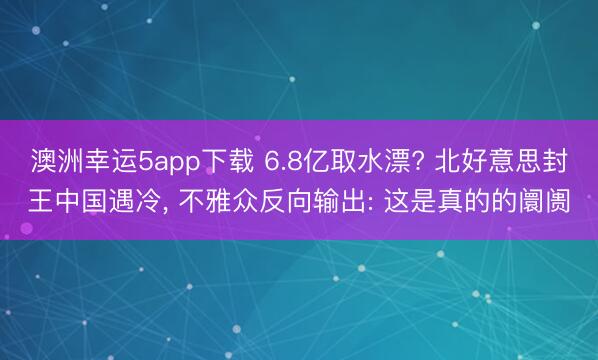 澳洲幸运5app下载 6.8亿取水漂? 北好意思封王中国遇冷， 不雅众反向输出: 这是真的的阛阓