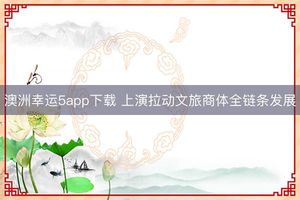 澳洲幸运5app下载 上演拉动文旅商体全链条发展