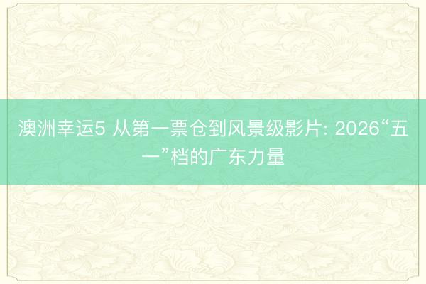 澳洲幸运5 从第一票仓到风景级影片: 2026“五一”档的广东力量
