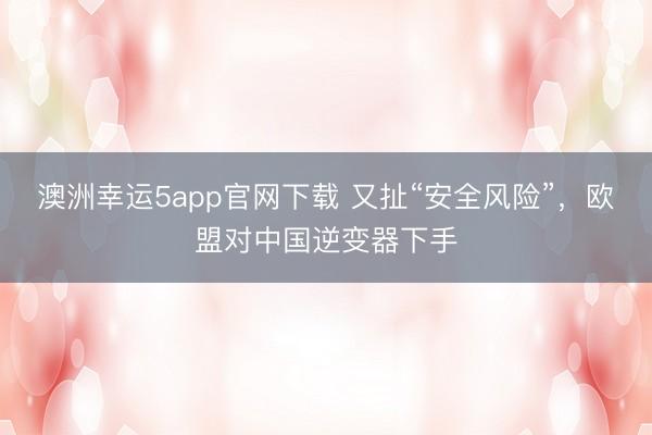 澳洲幸运5app官网下载 又扯“安全风险”，欧盟对中国逆变器下手