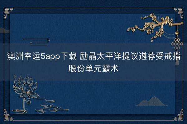 澳洲幸运5app下载 励晶太平洋提议遴荐受戒指股份单元霸术