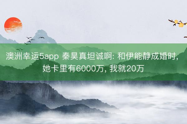 澳洲幸运5app 秦昊真坦诚啊: 和伊能静成婚时, 她卡里有6000万, 我就20万