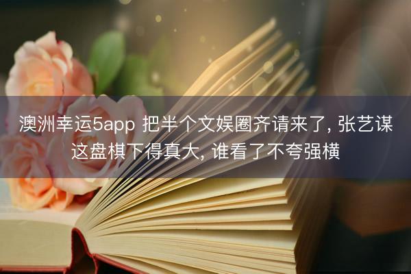 澳洲幸运5app 把半个文娱圈齐请来了, 张艺谋这盘棋下得真大, 谁看了不夸强横
