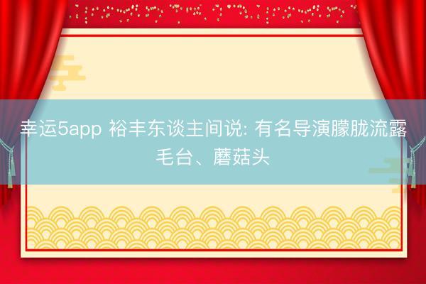 幸运5app 裕丰东谈主间说: 有名导演朦胧流露毛台、蘑菇头
