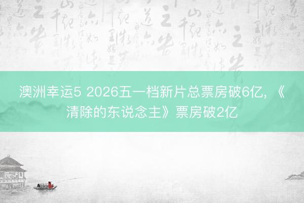 澳洲幸运5 2026五一档新片总票房破6亿, 《清除的东说念主》票房破2亿