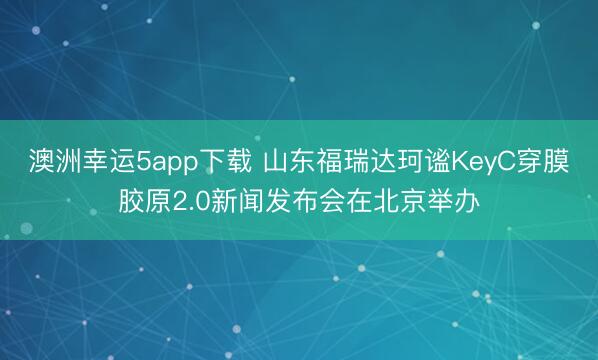 澳洲幸运5app下载 山东福瑞达珂谧KeyC穿膜胶原2.0新闻发布会在北京举办
