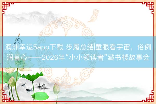 澳洲幸运5app下载 步履总结|童眼看宇宙，俗例润童心——2026年“小小领读者”藏书楼故事会