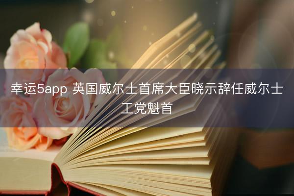 幸运5app 英国威尔士首席大臣晓示辞任威尔士工党魁首