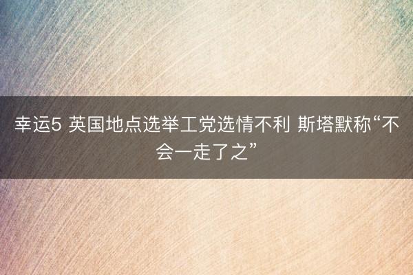 幸运5 英国地点选举工党选情不利 斯塔默称“不会一走了之”