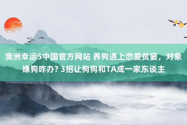 澳洲幸运5中国官方网站 养狗遇上恋爱贫窭,对象嫌狗咋办? 3招让狗狗和TA成一家东谈主