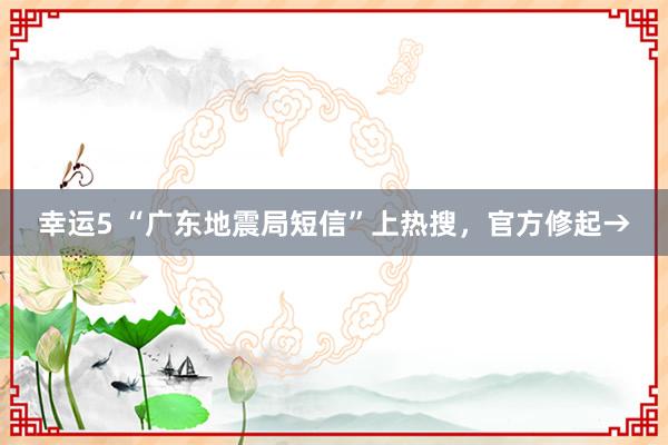 幸运5 “广东地震局短信”上热搜,官方修起→