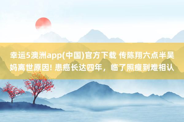 幸运5澳洲app(中国)官方下载 传陈翔六点半吴妈离世原因! 患癌长达四年,临了照瘦到难相认