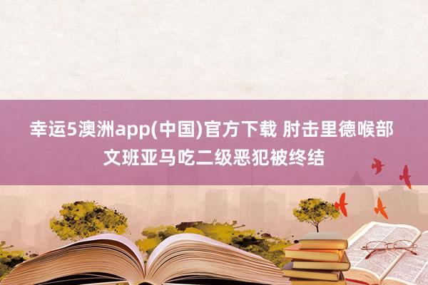 幸运5澳洲app(中国)官方下载 肘击里德喉部 文班亚马吃二级恶犯被终结