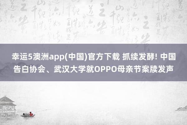 幸运5澳洲app(中国)官方下载 抓续发酵! 中国告白协会、武汉大学就OPPO母亲节案牍发声