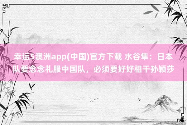 幸运5澳洲app(中国)官方下载 水谷隼：日本队要念念礼服中国队，必须要好好相干孙颖莎