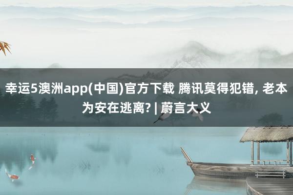 幸运5澳洲app(中国)官方下载 腾讯莫得犯错， 老本为安在逃离? | 蔚言大义
