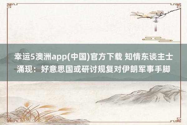 幸运5澳洲app(中国)官方下载 知情东谈主士涌现:好意思国或研讨规复对伊朗军事手脚